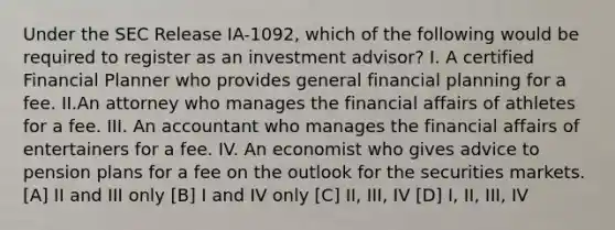 Under the SEC Release IA-1092, which of the following would be required to register as an investment advisor? I. A certified Financial Planner who provides general financial planning for a fee. II.An attorney who manages the financial affairs of athletes for a fee. III. An accountant who manages the financial affairs of entertainers for a fee. IV. An economist who gives advice to pension plans for a fee on the outlook for the securities markets. [A] II and III only [B] I and IV only [C] II, III, IV [D] I, II, III, IV