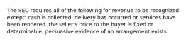 The SEC requires all of the following for revenue to be recognized except: cash is collected. delivery has occurred or services have been rendered. the seller's price to the buyer is fixed or determinable. persuasive evidence of an arrangement exists.