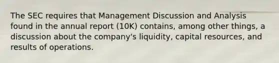 The SEC requires that Management Discussion and Analysis found in the annual report (10K) contains, among other things, a discussion about the company's liquidity, <a href='https://www.questionai.com/knowledge/kwLKvfN5g3-capital-resources' class='anchor-knowledge'>capital resources</a>, and results of operations.