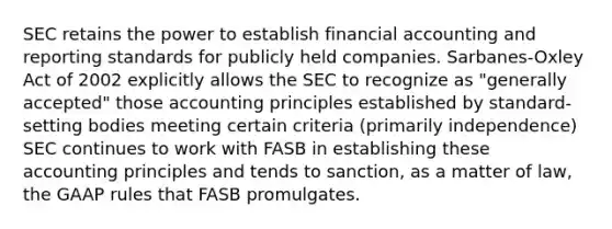 SEC retains the power to establish financial accounting and reporting standards for publicly held companies. Sarbanes-Oxley Act of 2002 explicitly allows the SEC to recognize as "generally accepted" those accounting principles established by standard-setting bodies meeting certain criteria (primarily independence) SEC continues to work with FASB in establishing these accounting principles and tends to sanction, as a matter of law, the GAAP rules that FASB promulgates.