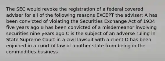 The SEC would revoke the registration of a federal covered adviser for all of the following reasons EXCEPT the adviser: A has been convicted of violating the Securities Exchange Act of 1934 five years ago B has been convicted of a misdemeanor involving securities nine years ago C is the subject of an adverse ruling in State Supreme Court in a civil lawsuit with a client D has been enjoined in a court of law of another state from being in the commodities business