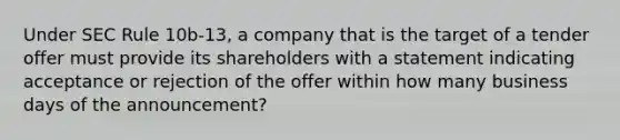 Under SEC Rule 10b-13, a company that is the target of a tender offer must provide its shareholders with a statement indicating acceptance or rejection of the offer within how many business days of the announcement?