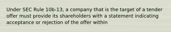 Under SEC Rule 10b-13, a company that is the target of a tender offer must provide its shareholders with a statement indicating acceptance or rejection of the offer within