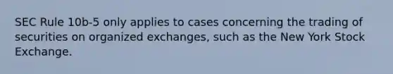 SEC Rule 10b-5 only applies to cases concerning the trading of securities on organized exchanges, such as the New York Stock Exchange.