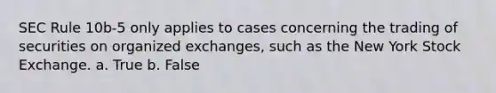 SEC Rule 10b-5 only applies to cases concerning the trading of securities on organized exchanges, such as the New York Stock Exchange. a. True b. False