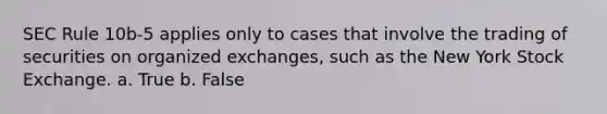 SEC Rule 10b-5 applies only to cases that involve the trading of securities on organized exchanges, such as the New York Stock Exchange. a. True b. False