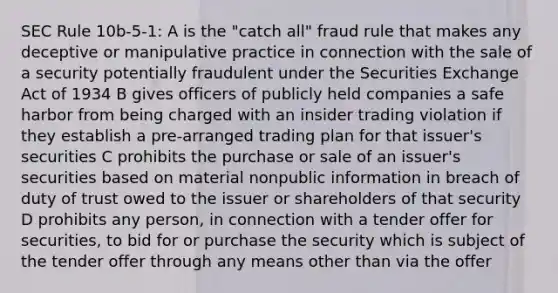 SEC Rule 10b-5-1: A is the "catch all" fraud rule that makes any deceptive or manipulative practice in connection with the sale of a security potentially fraudulent under the Securities Exchange Act of 1934 B gives officers of publicly held companies a safe harbor from being charged with an insider trading violation if they establish a pre-arranged trading plan for that issuer's securities C prohibits the purchase or sale of an issuer's securities based on material nonpublic information in breach of duty of trust owed to the issuer or shareholders of that security D prohibits any person, in connection with a tender offer for securities, to bid for or purchase the security which is subject of the tender offer through any means other than via the offer