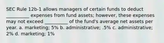 SEC Rule 12b-1 allows managers of certain funds to deduct __________ expenses from fund assets; however, these expenses may not exceed __________ of the fund's average net assets per year. a. marketing; 5% b. administrative; .5% c. administrative; 2% d. marketing; 1%