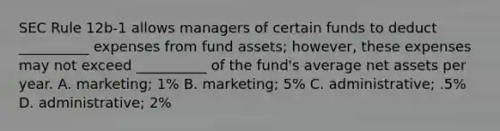 SEC Rule 12b-1 allows managers of certain funds to deduct __________ expenses from fund assets; however, these expenses may not exceed __________ of the fund's average net assets per year. A. marketing; 1% B. marketing; 5% C. administrative; .5% D. administrative; 2%