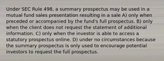 Under SEC Rule 498, a summary prospectus may be used in a mutual fund sales presentation resulting in a sale A) only when preceded or accompanied by the fund's full prospectus. B) only when the client does not request the statement of additional information. C) only when the investor is able to access a statutory prospectus online. D) under no circumstances because the summary prospectus is only used to encourage potential investors to request the full prospectus.