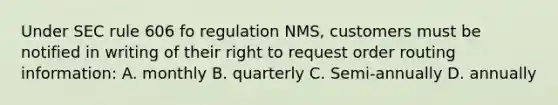 Under SEC rule 606 fo regulation NMS, customers must be notified in writing of their right to request order routing information: A. monthly B. quarterly C. Semi-annually D. annually