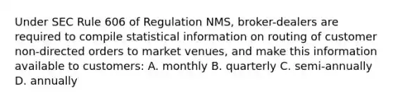 Under SEC Rule 606 of Regulation NMS, broker-dealers are required to compile statistical information on routing of customer non-directed orders to market venues, and make this information available to customers: A. monthly B. quarterly C. semi-annually D. annually