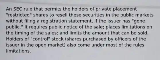 An SEC rule that permits the holders of private placement "restricted" shares to resell these securities in the public markets without filing a registration statement, if the issuer has "gone public." It requires public notice of the sale; places limitations on the timing of the sales; and limits the amount that can be sold. Holders of "control" stock (shares purchased by officers of the issuer in the open market) also come under most of the rules limitations.