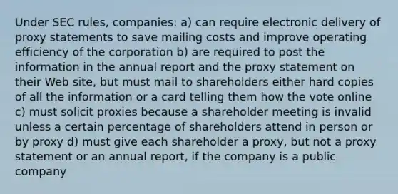 Under SEC rules, companies: a) can require electronic delivery of proxy statements to save mailing costs and improve operating efficiency of the corporation b) are required to post the information in the annual report and the proxy statement on their Web site, but must mail to shareholders either hard copies of all the information or a card telling them how the vote online c) must solicit proxies because a shareholder meeting is invalid unless a certain percentage of shareholders attend in person or by proxy d) must give each shareholder a proxy, but not a proxy statement or an annual report, if the company is a public company