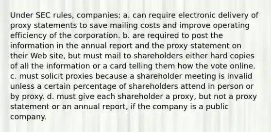 Under SEC rules, companies: a. can require electronic delivery of proxy statements to save mailing costs and improve operating efficiency of the corporation. b. are required to post the information in the annual report and the proxy statement on their Web site, but must mail to shareholders either hard copies of all the information or a card telling them how the vote online. c. must solicit proxies because a shareholder meeting is invalid unless a certain percentage of shareholders attend in person or by proxy. d. must give each shareholder a proxy, but not a proxy statement or an annual report, if the company is a public company.