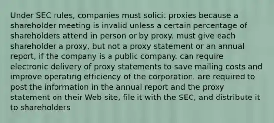 Under SEC rules, companies must solicit proxies because a shareholder meeting is invalid unless a certain percentage of shareholders attend in person or by proxy. must give each shareholder a proxy, but not a proxy statement or an annual report, if the company is a public company. can require electronic delivery of proxy statements to save mailing costs and improve operating efficiency of the corporation. are required to post the information in the annual report and the proxy statement on their Web site, file it with the SEC, and distribute it to shareholders