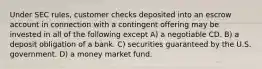 Under SEC rules, customer checks deposited into an escrow account in connection with a contingent offering may be invested in all of the following except A) a negotiable CD. B) a deposit obligation of a bank. C) securities guaranteed by the U.S. government. D) a money market fund.