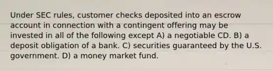 Under SEC rules, customer checks deposited into an escrow account in connection with a contingent offering may be invested in all of the following except A) a negotiable CD. B) a deposit obligation of a bank. C) securities guaranteed by the U.S. government. D) a money market fund.