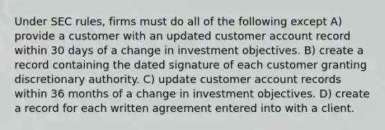 Under SEC rules, firms must do all of the following except A) provide a customer with an updated customer account record within 30 days of a change in investment objectives. B) create a record containing the dated signature of each customer granting discretionary authority. C) update customer account records within 36 months of a change in investment objectives. D) create a record for each written agreement entered into with a client.