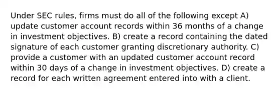 Under SEC rules, firms must do all of the following except A) update customer account records within 36 months of a change in investment objectives. B) create a record containing the dated signature of each customer granting discretionary authority. C) provide a customer with an updated customer account record within 30 days of a change in investment objectives. D) create a record for each written agreement entered into with a client.