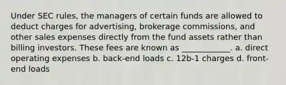 Under SEC rules, the managers of certain funds are allowed to deduct charges for advertising, brokerage commissions, and other sales expenses directly from the fund assets rather than billing investors. These fees are known as ____________. a. direct operating expenses b. back-end loads c. 12b-1 charges d. front-end loads