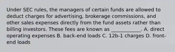 Under SEC rules, the managers of certain funds are allowed to deduct charges for advertising, brokerage commissions, and other sales expenses directly from the fund assets rather than billing investors. These fees are known as ____________. A. direct operating expenses B. back-end loads C. 12b-1 charges D. front-end loads