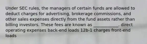 Under SEC rules, the managers of certain funds are allowed to deduct charges for advertising, brokerage commissions, and other sales expenses directly from the fund assets rather than billing investors. These fees are known as ____________. direct operating expenses back-end loads 12b-1 charges front-end loads