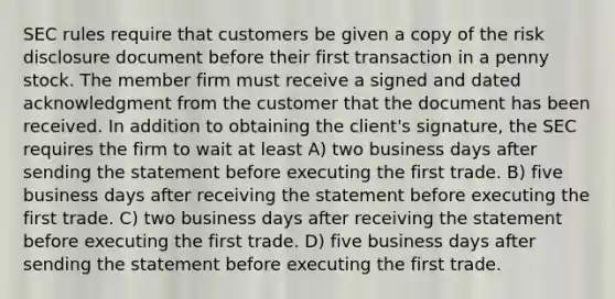 SEC rules require that customers be given a copy of the risk disclosure document before their first transaction in a penny stock. The member firm must receive a signed and dated acknowledgment from the customer that the document has been received. In addition to obtaining the client's signature, the SEC requires the firm to wait at least A) two business days after sending the statement before executing the first trade. B) five business days after receiving the statement before executing the first trade. C) two business days after receiving the statement before executing the first trade. D) five business days after sending the statement before executing the first trade.