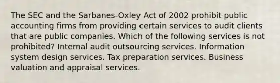 The SEC and the Sarbanes-Oxley Act of 2002 prohibit public accounting firms from providing certain services to audit clients that are public companies. Which of the following services is not prohibited? Internal audit outsourcing services. Information system design services. Tax preparation services. Business valuation and appraisal services.