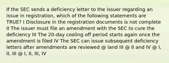 If the SEC sends a deficiency letter to the issuer regarding an issue in registration, which of the following statements are TRUE? I Disclosure in the registration documents is not complete II The issuer must file an amendment with the SEC to cure the deficiency III The 20-day cooling off period starts again once the amendment is filed IV The SEC can issue subsequent deficiency letters after amendments are reviewed @ land III @ II and IV @ I, II, III @ I, II, III, IV