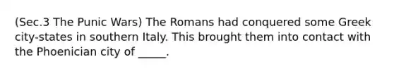 (Sec.3 The Punic Wars) The Romans had conquered some Greek city-states in southern Italy. This brought them into contact with the Phoenician city of _____.