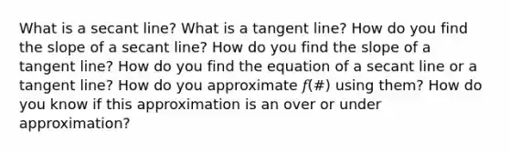 What is a secant line? What is a tangent line? How do you find the slope of a secant line? How do you find the slope of a tangent line? How do you find the equation of a secant line or a tangent line? How do you approximate 𝑓(#) using them? How do you know if this approximation is an over or under approximation?