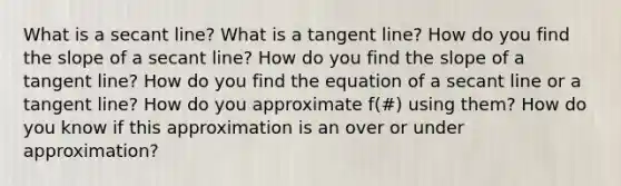 What is a secant line? What is a tangent line? How do you find the slope of a secant line? How do you find the slope of a tangent line? How do you find the equation of a secant line or a tangent line? How do you approximate f(#) using them? How do you know if this approximation is an over or under approximation?