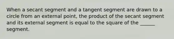 When a secant segment and a tangent segment are drawn to a circle from an external point, the product of the secant segment and its external segment is equal to the square of the ______ segment.