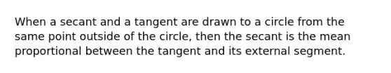 When a secant and a tangent are drawn to a circle from the same point outside of the circle, then the secant is the mean proportional between the tangent and its external segment.