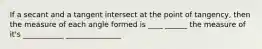 If a secant and a tangent intersect at the point of tangency, then the measure of each angle formed is ____ ______ the measure of it's ___________ _______________