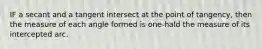 IF a secant and a tangent intersect at the point of tangency, then the measure of each angle formed is one-hald the measure of its intercepted arc.