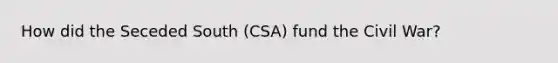 How did the Seceded South (CSA) fund the Civil War?