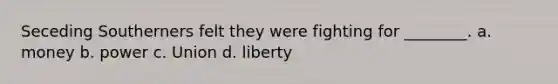 Seceding Southerners felt they were fighting for ________. a. money b. power c. Union d. liberty