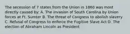 The secession of 7 states from the Union in 1860 was most directly caused by: A. The invasion of South Carolina by Union forces at Ft. Sumter B. The threat of Congress to abolish slavery C. Refusal of Congress to enforce the Fugitive Slave Act D. The election of Abraham Lincoln as President