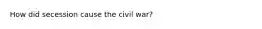 How did secession cause the civil war?