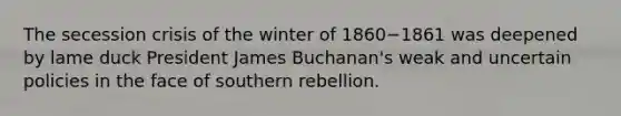 The secession crisis of the winter of 1860−1861 was deepened by lame duck President James Buchanan's weak and uncertain policies in the face of southern rebellion.