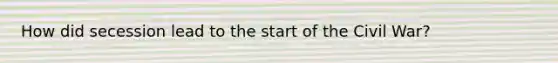 How did secession lead to the start of the Civil War?