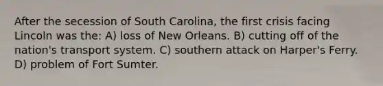 After the secession of South Carolina, the first crisis facing Lincoln was the: A) loss of New Orleans. B) cutting off of the nation's transport system. C) southern attack on Harper's Ferry. D) problem of Fort Sumter.