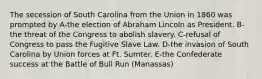 The secession of South Carolina from the Union in 1860 was prompted by A-the election of Abraham Lincoln as President. B-the threat of the Congress to abolish slavery. C-refusal of Congress to pass the Fugitive Slave Law. D-the invasion of South Carolina by Union forces at Ft. Sumter. E-the Confederate success at the Battle of Bull Run (Manassas)