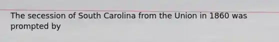 The secession of South Carolina from the Union in 1860 was prompted by