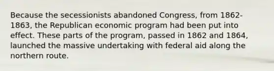 Because the secessionists abandoned Congress, from 1862-1863, the Republican economic program had been put into effect. These parts of the program, passed in 1862 and 1864, launched the massive undertaking with federal aid along the northern route.