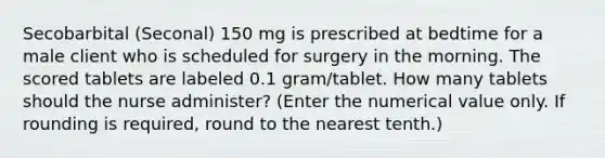 Secobarbital (Seconal) 150 mg is prescribed at bedtime for a male client who is scheduled for surgery in the morning. The scored tablets are labeled 0.1 gram/tablet. How many tablets should the nurse administer? (Enter the numerical value only. If rounding is required, round to the nearest tenth.)