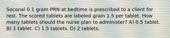 Seconal 0.1 gram PRN at bedtime is prescribed to a client for rest. The scored tablets are labeled grain 1.5 per tablet. How many tablets should the nurse plan to administer? A) 0.5 tablet. B) 1 tablet. C) 1.5 tablets. D) 2 tablets.