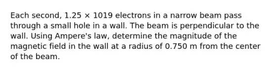 Each second, 1.25 × 1019 electrons in a narrow beam pass through a small hole in a wall. The beam is perpendicular to the wall. Using Ampere's law, determine the magnitude of the magnetic field in the wall at a radius of 0.750 m from the center of the beam.